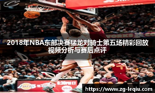 2018年NBA东部决赛猛龙对骑士第五场精彩回放视频分析与赛后点评